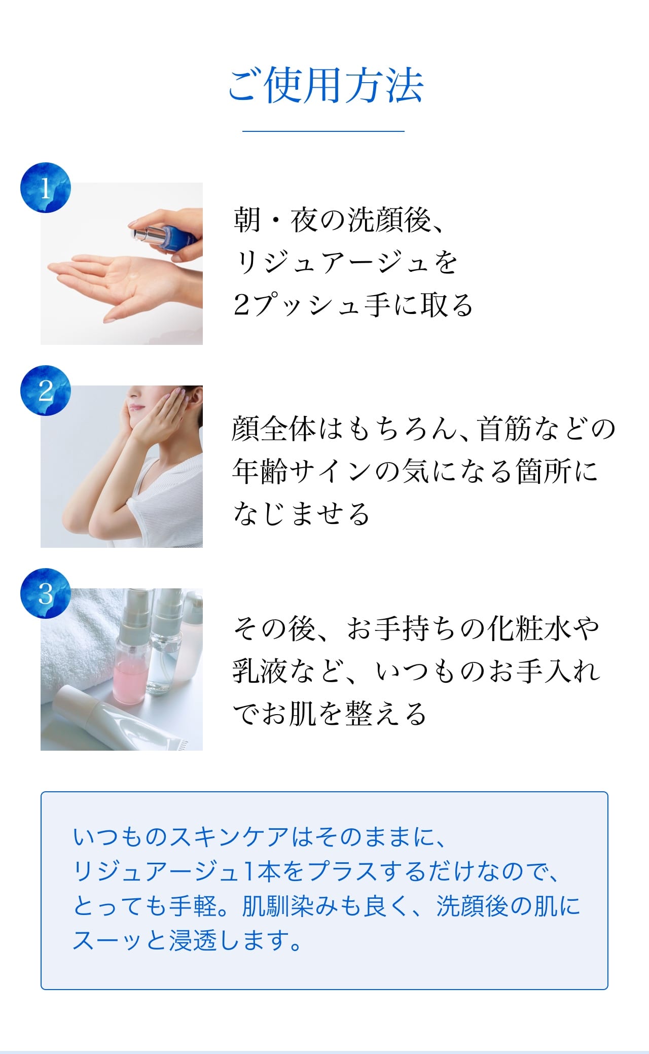 ご使用方法 (1)朝・夜の洗顔後、リジュアージュを2プッシュ手に取る (2)顔全体はもちろん、首筋などの年齢サインの気になる箇所になじませる (3)その後、お手持ちの化粧水や乳液など、いつものお手入れでお肌を整える。いつものスキンケアはそのままに、リジュアージュ1本をプラスするだけなので、とっても手軽。肌馴染みも良く、洗顔後の肌にスーッと浸透します。