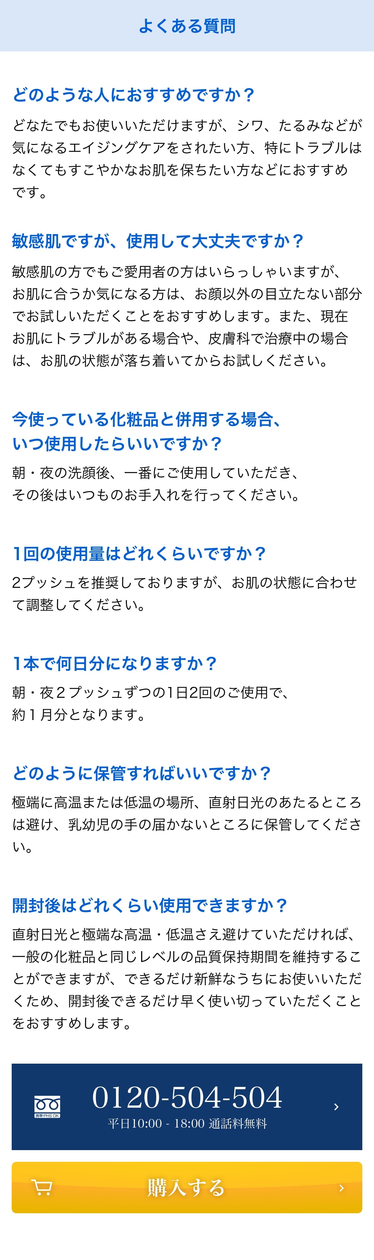 よくある質問 Q. どのような人におすすめですか？A.どなたでもお使いいただけますが、シワ、たるみなどが気になるエイジングケアをされたい方、特にトラブルはなくてもすこやかなお肌を保ちたい方などにおすすめです。Q. 敏感肌ですが、使用して大丈夫ですか？A.敏感肌の方でもご愛用者の方はいらっしゃいますが、お肌に合うか気になる方は、お顔以外の目立たない部分でお試しいただくことをおすすめします。また、現在お肌にトラブルがある場合や、皮膚科で治療中の場合は、お肌の状態が落ち着いてからお試しください。Q. 今使っている化粧品と併用する場合、いつ使用したらいいですか？A.朝・夜の洗顔後、一番にご使用していただき、その後はいつものお手入れを行ってください。Q.1回の使用量はどれくらいですか？A.2プッシュを推奨しておりますが、お肌の状態に合わせて調整してください。Q.1本で何日分になりますか？A.朝・夜２プッシュずつの1日2回のご使用で、約１月分となります。Q.どのように保管すればいいですか？A.極端に高温または低温の場所、直射日光のあたるところは避け、乳幼児の手の届かないところに保管してください。Q.開封後はどれくらい使用できますか？A.直射日光と極端な高温・低温さえ避けていただければ、一般の化粧品と同じレベルの品質保持期間を維持することができますが、できるだけ新鮮なうちにお使いいただくため、開封後できるだけ早く使い切っていただくことをおすすめします。 0120-504-504 平日 10:00-18:00 購入する